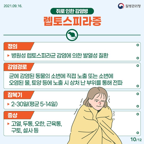 - 렙토스피라증
<정의> 병원성 렙토스피라균 감염에 의한 발열성 질환
<감염경로> 균에 감염된 동물의 소변에 직접 노출 또는 소변에 오염된 물, 토양 등에 노출 시 상처 난 부위를 통해 전파
<잠복기> 2-30일(평균 5-14일) 
<증상> 고열, 두통, 오한, 근육통, 구토, 설사 등