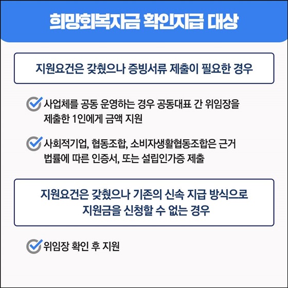 ◆ 희망회복지금 확인지급 대상
- 지원요건은 갖췄으나 증빙서류 제출이 필요한 경우
• 사업체를 공동 운영하는 경우 공동대표 간 위임장을 제출한 1인에게 금액 지원
• 사회적기업, 협동조합, 소비자생활협동조합은 근거 법률에 따른 인증서, 또는 설립인가증 제출