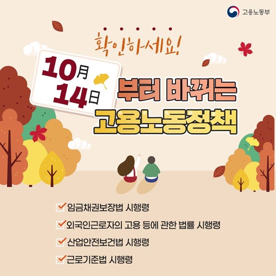 확인하세요
10월 14일 부터 바뀌는 고용노동정책
임금재추권보장법 시행령
외국인근로자의고용 등에 관한 법률 시행령
산업안전보건법 시행령
근로기준법 시행령