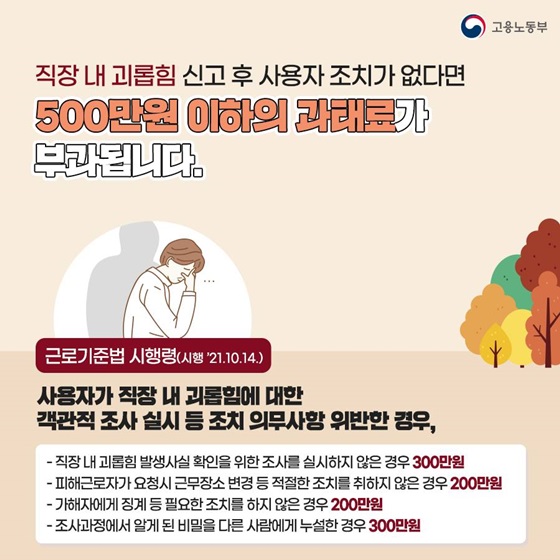 ◆ 직장 내 괴롭힘 신고 후 사용자 조치가 없다면 500만원 이하의 과태료가 부과됩니다.
근로기준법 시행령(시행 ’21.10.14.)