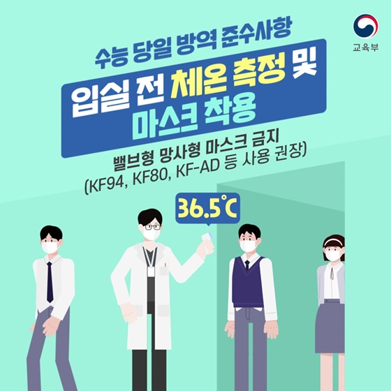 ◆ 수능 당일 방역 준수사항
- 입실 전 체온 측정 및 마스크 착용
 밸브형, 망사형 마스크 금지
(KF94, KF80, KF-AD 등 사용 권장)