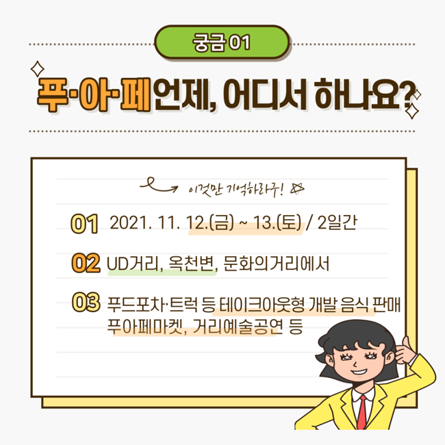 궁금01
푸아페 언제, 어디서 하나요?
01. 2021. 11. 12.(금) ~ 13.(토) / 2일간
02. UD거리, 옥천변, 문화의거리에서
03. 푸드포차,트럭 등 테이크아웃형 개발음식 판매 푸아페마켓, 거리예술공연 등