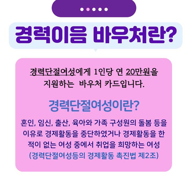 경력이음 바우처란?
경력단절여성에게 1인당 연 20만원을 지원하는 바우처 카드입니다.
경력단절 여성이란?
혼인,임신,출산,육아와 가족 구성원의 돌본 등을 이유로 경제활동을 중단하였거나 결제활동을 한 적이 없는 여성 중에서 취업을 희망하는 여성
(경력단절여성등의 경제활동 축진법 제2조)