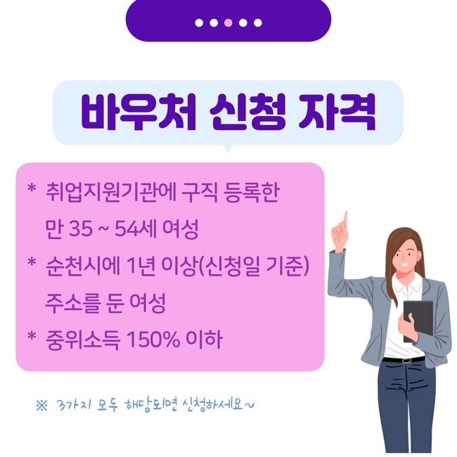 바우처 신청 자격
* 취업지원기관에 구직 등록한 만 35~54세 여성
* 순천시에 1년이상(신청일 기준) 주소를 둔 여성
* 중위소득 150% 이하
※ 3가지 모두 해당되면 신청하세요