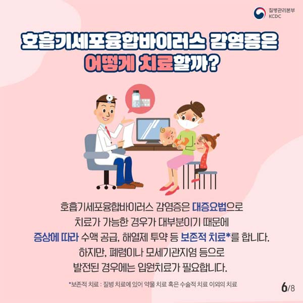 호흡기세포융합바이러스 감염증은 어떻게 치료할까?
호흡기세포융합바이러스 감염증은 대증요법으로 치료가 가능한 경우가 대부분이기 때문에 증상에 따라 수액 공급, 해열제 투약 등 보전적 치료을 합니다.
하지만 폐렴이나 모세기관지염 등으로 발전된 경우에는 입원치료가 필요합니다.