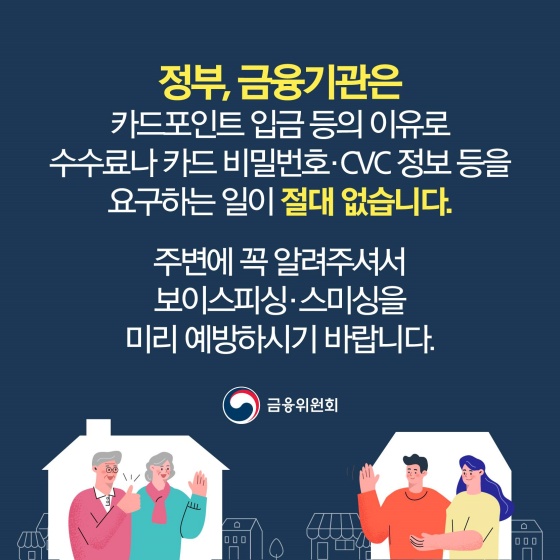 정부, 금융기관은 카드포인트 입금 등의 이유로 수수료나 카드 비밀번호·CVC 정보 등을 요구하는 일이 절대 없습니다.
주변에 꼭 알려주셔서 보이스피싱·스미싱을 미리 예방하시기 바랍니다.