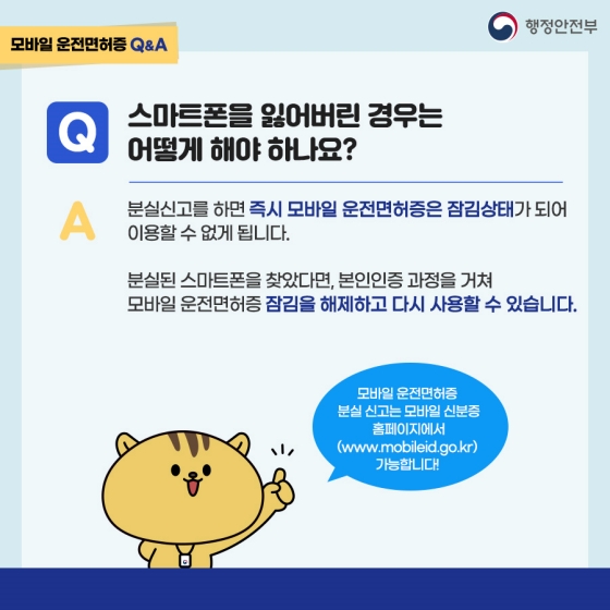 Q. 스마트폰을 잃어버린 경우는 어떻게 해야 하나요?
A. 분실신고를 하면 즉시 모바일 운전면허증은 잠김상태가 되어 이용할 수 없게 됩니다. 분실된 스마트폰을 찾았다면, 본인인증 과정을 거쳐 모바일 운전면허증 잠김을 해제하고 다시 사용할 수 있습니다.
* 모바일 운전면허증 분실 신고는 모바일 신분증 홈페이지에서 가능합니다!