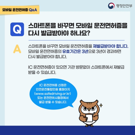 Q. 스마트폰을 바꾸면 모바일 운전면허증을 다시 발급받아야 하나요?
A. 스마트폰을 바꾸면 모바일 운전면허증을 재발급받아야 합니다. 모바일 운전면허증의 유효기간은 3년으로 3년이 경과하면 다시 발급받아야 합니다. IC 운전면허증이 있으면 기관 방문없이 스마트폰에서 재발급 받을 수 있습니다.