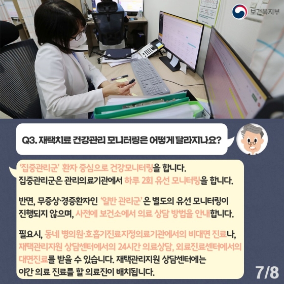 Q. 재택치료 건강관리 모니터링은 어떻게 달라지나요?
A. ‘집중관리군’ 환자 중심으로 건강모니터링을 합니다. 집중관리군은 관리의료기관에서 하루 2회 유선 모니터링을 합니다.
반면, 무증상·경증환자인 ‘일반 관리군’은 별도의 유선 모니터링이 진행되지 않으며, 사전에 보건소에서 의료 상담 방법을 안내합니다.