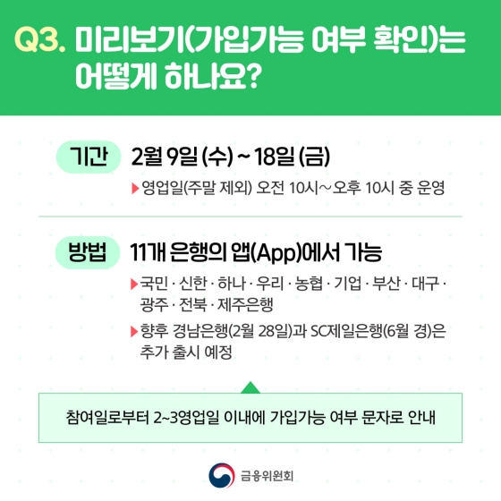 Q. 미리보기(가입가능 여부 확인)는 어떻게 하나요?
A.
- 기간 : 2월 9일(수)~18일(금), 영업일(주말 제외) 오전 10시~오후 10시 중 운영
- 방법 : 11개 은행의 앱(App)에서 가능