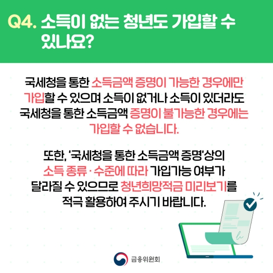 Q. 소득이 없는 청년도 가입할 수 있나요?
A. 국세청을 통한 소득금액 증명이 가능한 경우에만 가입할 수 있으며 소득이 없거나 소득이 있더라도 국세청을 통한 소득금액 증명이 불가능한 경우에는 가입할 수 없습니다.