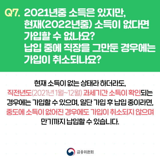 Q. 2021년중 소득은 있지만, 현재 소득이 없다면 가입할 수 없나요? 납입 중에 직장을 그만둔 경우에는 가입이 취소되나요?
A. 현재 소득이 없는 상태라 하더라도, 직전년도 과세기간 소득이 확인되는 경우에는 가입할 수 있으며, 일단 가입 후 납입 중이라면, 중도에 소득이 없어진 경우에도 가입이 취소되지 않으며 만기까지 납입할 수 있습니다.