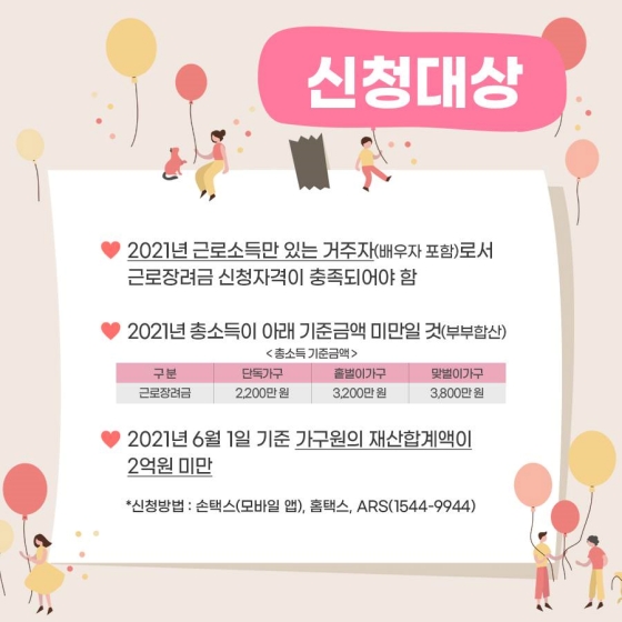 ◆ 신청대상
- 2021년 근로소득만 있는 거주자(배우자 포함)로서 근로장려금 신청자격이 충족되어야 함
- 2021년 총 소득이 아래 기준금액 미만일 것(부부합산)
- 2021년 6월 1일 기준 가구원의 재산합계액이 2억 원 미만
* 신청방법: 손택스(모바일 앱), 홈택스, ARS(☎1544-9944)