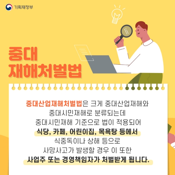 중대산업재해처벌법은 크게 중대산업재해와 중대시민재해로 분류되는데, 중대시민재해 기준으로 법이 적용되어 식당, 카페, 어린이집, 목욕탕 등에서 식중독이나 상해 등으로 사망사고가 발생할 경우 이 또한 사업주 또는 경영책임자가 처벌받게 됩니다.