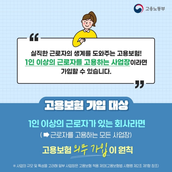 ◆ 실직한 근로자의 생계를 도와주는 고용보험! 1인 이상의 근로자를 고용하는 사업장이라면 가입할 수 있습니다.
[고용보험 가입 대상]
1인 이상의 근로자가 있는 회사라면(근로자를 고용하는 모든 사업장) 고용보험 의무 가입이 원칙
※ 사업의 규모 및 특성을 고려해 일부 사업장은 고용보험 적용 제외(고용보험법 시행령 제2조 제1항 참조)