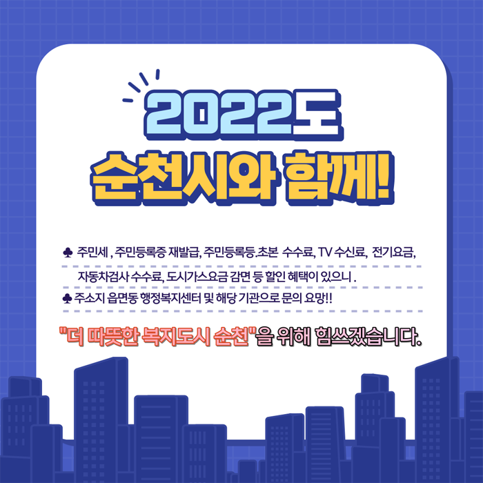 2022년도 순천시와 함께
주민세, 주민등록 재발급, 주민등록 등.초본 수수료, TV수신료, 전기요금, 자동차검사 수수료, 도시가스 요금 감면 등 할인 혜택이 있으니,
주소지 읍면동 행정복지센터 및 해당기관으로 문의 요망!!
'더 따뜻한 복지도시 순천'울 위해 힘쓰겠습니다.