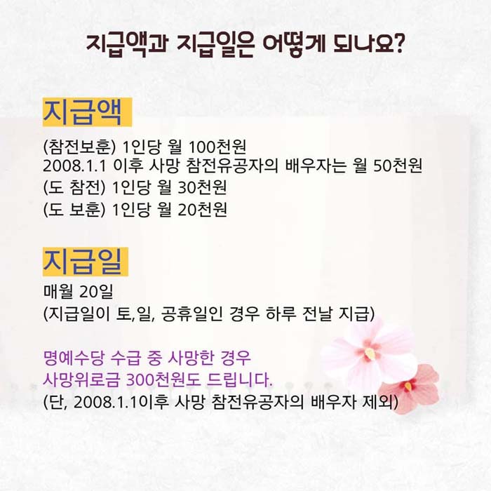 지급액과 지급일은 어떻게 되나요?
지급액 : 참전보훈-1인당 월100천원, 2008.1.1.이후 사망 참전유공자의 배우자는 월50천원,도참전-1인당 월30천원, 도보훈-1인당 월20천원
지급앨 : 매월 20일(지급일이 토,일, 공휴일인 경우 하루 전날 지급)