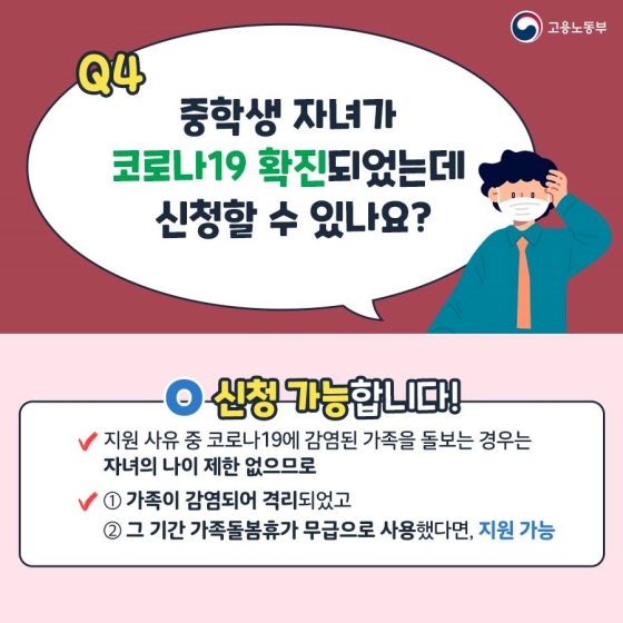 Q4. 중학생 자녀가 코로나19 확진되었는데 신청할 수 있나요?
A. 신청 가능합니다!
- 지원 사유 중 코로나19에 감염된 가족을 돌보는 경우는 자녀의 자이 제한이 없으므로
① 가족이 감염되어 격리되었고
② 그 기간 가족돌봄휴가를 무급으로 사용했다면 지원 가능