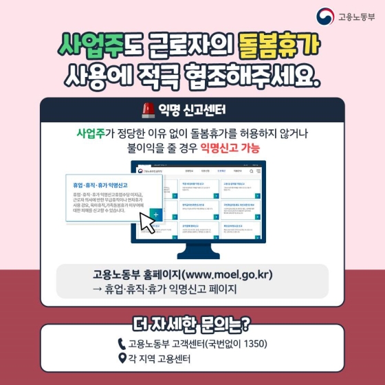 ◆ 사업주도 근로자의 돌봄휴가 사용에 적극 협조해 주세요.
[익명 신고센터]
사업주가 정당한 이유 없이 돌봄휴가를 허용하지 않거나 불이익을 줄 경우 익명 신고 가능
- 고용노동부 홈페이지 → 휴업·휴직·휴가 익명 신고 페이지