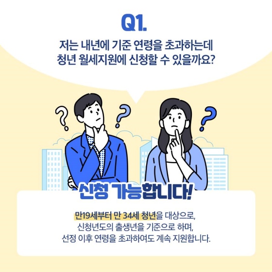 Q1. 저는 내년에 기준 연령을 초과하는데 청년 월세 지원에 신청할 수 있을까요?
A1. 신청 가능합니다. 만 19세부터 만 34세 청년을 대상으로, 신청연도의 출생년을 기준으로 하며, 선정 이후 연령을 초과하여도 계속 지원합니다.