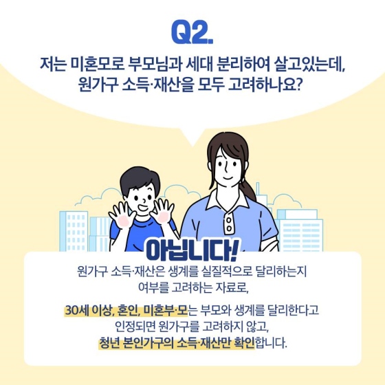 Q2. 저는 미혼모로 부모님과 세대 분리하여 살고 있는데, 원가구 소득·재산을 모두 고려하나요?
A2. 아닙니다. 원가구 소득·재산은 생계를 실질적으로 달리하는지를 여부를 고려하는 자료입니다.
30세 이상, 혼인, 미혼부·모는 부모와 생계를 달리한다고 인정되면 원가구를 고려하지 않고, 청년 본인 가구의 소득·재산만 확인합니다.