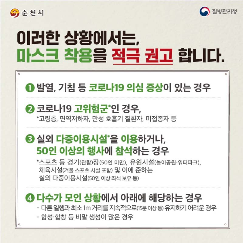 이러한 상황에서는, 마스크 차용을 적극 권고 합니다.
1. 발열, 기침 등 코로나19 의심 증상이 있는 경우
2. 코로나19 고위험군인 경우
3. 실외 다중이용시설을 이용하거나, 50인 이상의 행사엘 참석하는 경우
4. 다수가 모인 상황에서 아래에 해당하는 경우