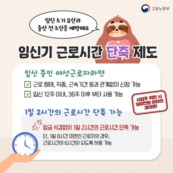 ◆ 임신기 근로시간 단축 제도 
 ㆍ 임신 중인 여성근로자라면
① 근로 형태, 직종, 근속 기간 등과 관계없이 신청 가능
② 임신 12주 이내, 36주 이후부터 사용 가능