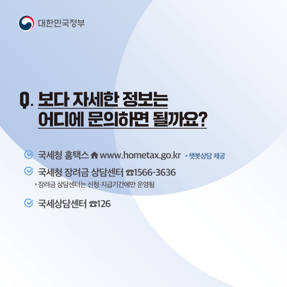 Q12. 보다 자세한 정보는 어디에 문의하면 될까요?
- 국세청 홈택스 (챗봇상담 제공)
- 국세청 장려금 상담 센터 1566 - 3636 (장려금 상담 센터는 신청·지급기간에만 운영됨)
- 국세상담센터 126