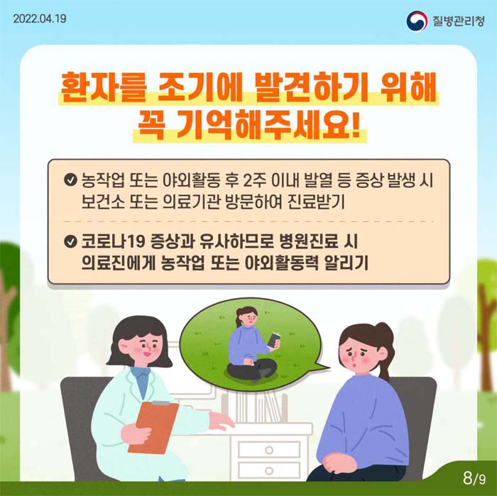 환자를 조기에 별견하기 위해 꼭 기억해주세요!
농적업 또는 야외활동 후 2쥬이내 발열 등 증상 발생 시 보건소 또는 의료기관 방문하여 진료받기
코로니19 증상과 유사하므로 병원지료시 의료진에게 농작업 또는 야외홀동력 알리기