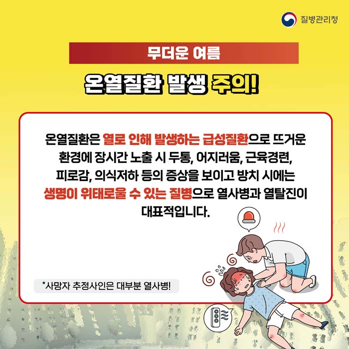 무더운여름 온열질환 발생 주의!
온열질환은 열로 인해 방샣아는 급성질환으로 뜨거운 환경에 장시간 노출 시 두통, 어지러움, 근육경련, 피로감, 의식저하 등의 증상을 보이고 방치 시에는 생명이 위태로울 수 있는 질병으로 열사병과 열탈진이 대표적입니다.
*사망자 추정사인은 대부분 열사병!