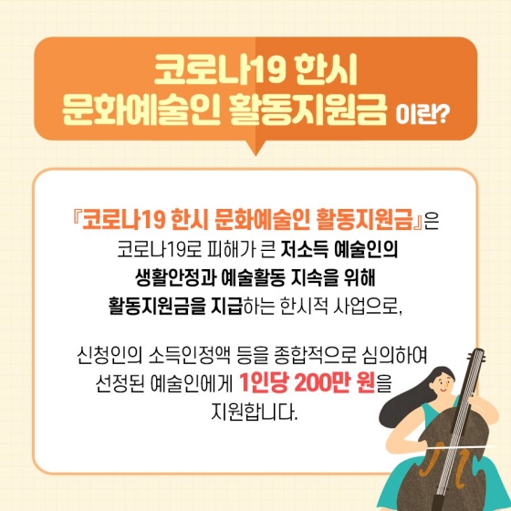 ◆ 코로나19 한시 문화예술인 활동 지원금이란?
「코로나19 한시 문화예술인 활동 지원금」은 코로나19로 피해가 큰 저소득 예술인의 생활 안정과 예술 활동 지속을 위해 활동 지원금을 지급하는 한시적 사업으로, 신청인의 소득 인정액 등을 종합적으로 심의하여 선정된 예술인에게 1인당 200만 원을 지원합니다.