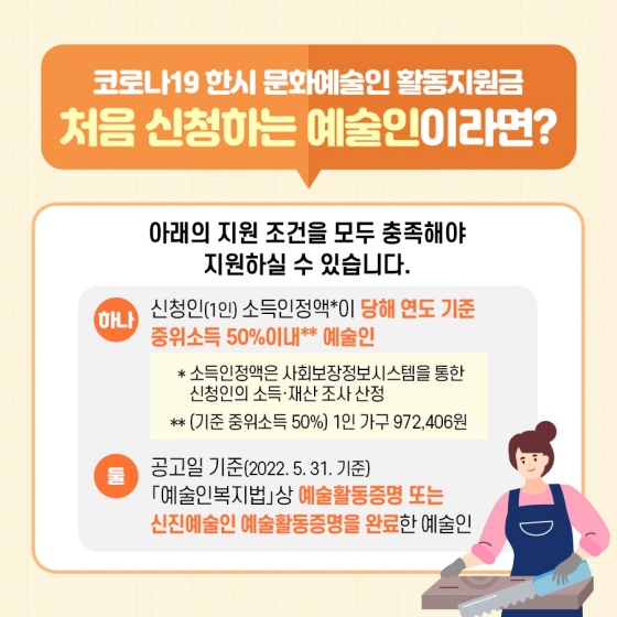 ◆ 코로나19 한시 문화예술인 활동 지원금, 처음 신청하는 예술인이라면?
아래의 지원 조건을 모두 충족해야 지원하실 수 있습니다.
① 신청인(1인) 소득 인정액*이 당해 연도 기준 중위소득 50% 이내** 예술인
② 공고일 기준(2022.5.31 기준) 「예술인복지법」상 예술 활동증명 또는 신진예술인 예술 활동증명을 완료한 예술인