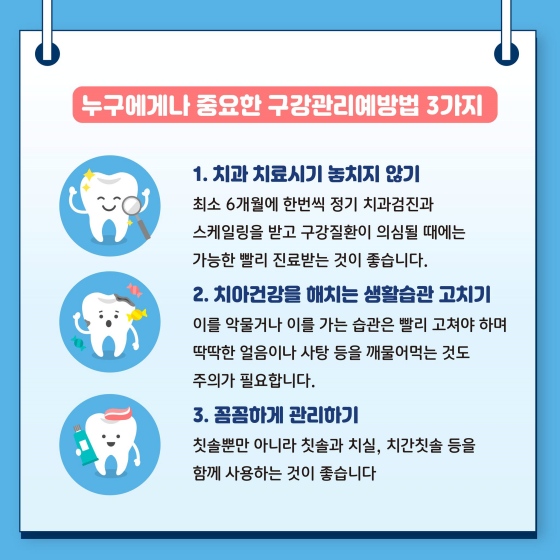 ◆ 누구에게나 중요한 구강관리 예방법 3가지
1. 치과 치료시기 놓치지 않기
2. 치아건강을 해치는 생활습관 고치기
3. 꼼꼼하게 관리하기