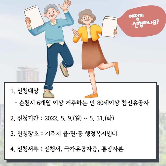 1. 신청대상 : 순천시 6개월 이상 거주하는 만80세이상 참전유공자
2. 신청기간 : 2022. 5. 9.(월) ~ 5.31.(화)
3. 신청장소 : 거주지 읍면동 행정복지센터
4. 신청서류 : 신청서, 국가유공자증, 통장사본