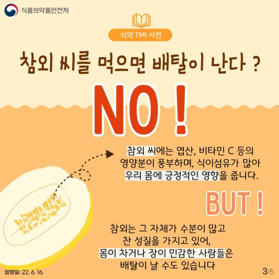 ◆ 참외 씨를 먹으면 배탈이 난다?
- No. 참외 씨에는 엽산, 비타민 C 등의 영양분이 풍부하며, 식이섬유가 많아 우리 몸에 긍정적인 영향을 줍니다.
하지만! 참외는 그 자체가 수분이 많고 찬 성질을 가지고 있어, 몸이 차거나 장이 민감한 사람들은 배탈이 날 수도 있습니다.