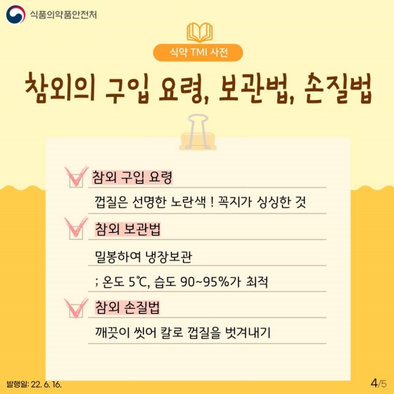 ◆ 참외의 구입 요령, 보관법, 손질법
① 참외 구입 요령 : 껍질은 선명한 노란색! 꼭지가 싱싱한 것
② 참외 보관법 : 밀봉하여 냉장 보관 : 온도 5˚ C, 습도 90~95%가 최적
③ 참외 손질법 : 깨끗이 씻어 칼로 껍질을 벗겨내기