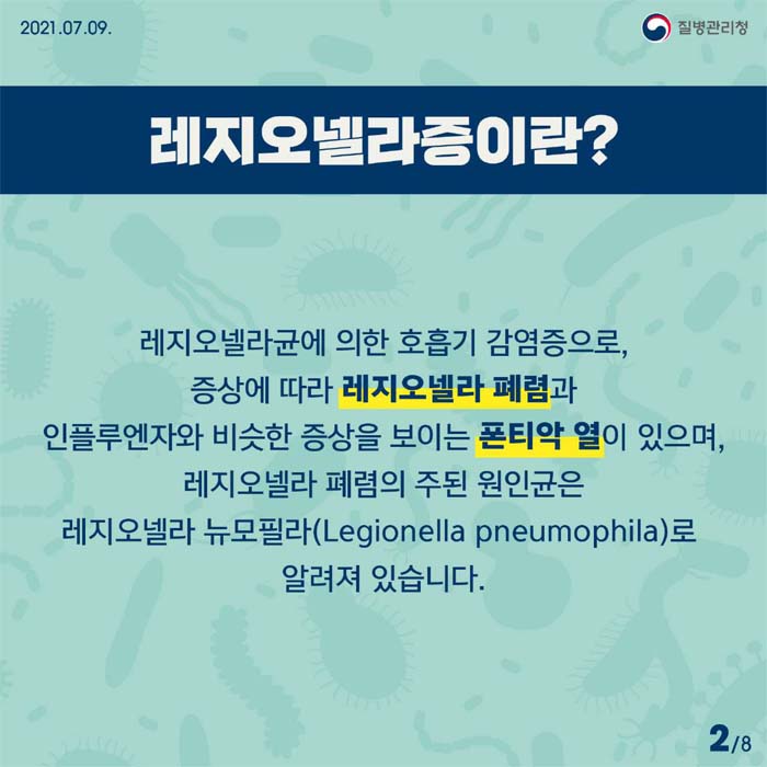 레지오넬라증이란?
레지오넬라균에 의한 호흡기 감염증으로, 증상에 따라 레지오넬라 폐렴과 인플루엔자와 비슷한 증상을 보이는 폰티악 열이 있으며, 레지오넬라 폐렴의 주된 원인균은 레지오넬라 뉴모필라(Legionella pneumophila)로 알려져 있습니다.