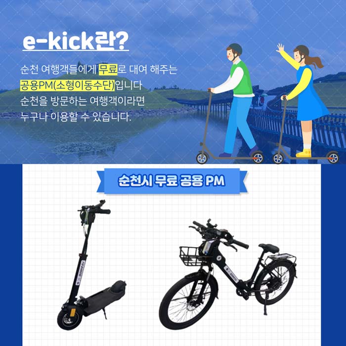 e-kick 란?
순천 여행객들에게 무료로 대여 해주는 공용 PM(소형이동수단)입니다.
순천을 방문하는 여행객이라면 누구나 이용할 수 있습니다.