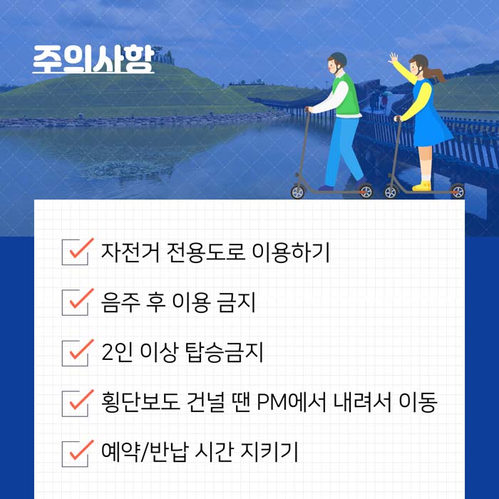 주의사항
자전거 전용도로 이용하기
음주 후 이용금지
2인 이상 탑승금지
횡단보도 건널 땐 PM에서 내려서 이동
예약/반납 시간 지키기