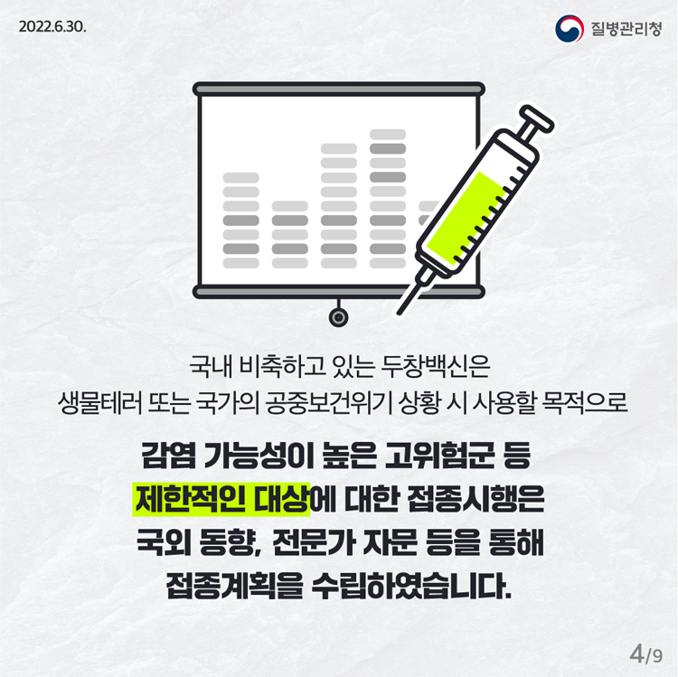 국낼 비축하고 있는 두창백신은 생물테러 또는 국가의 공중보건위기 샇왕 시 사용할 목적으로 감염 가능성이 높은 고위험군 등 제한적인 대상에 대한 접종시행은 국외 동향, 전무가 자문 등을 통해 접종 계획을 수립하였습니다.