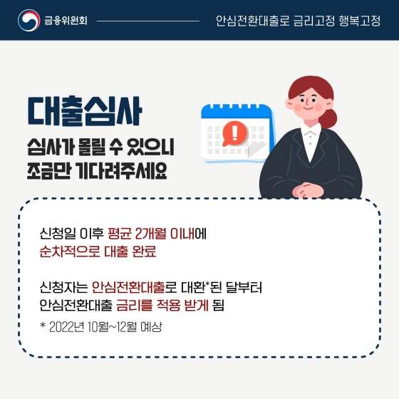 ◆ 대출심사
심사가 몰릴 수 있으니 조금만 기다려주세요.
- 신청일 이후 평균 2개월 이내에 순차적으로 대출 완료
- 신청자는 안심전환대출로 대환*된 달부터 안심전환대출 금리를 적용받게 됨