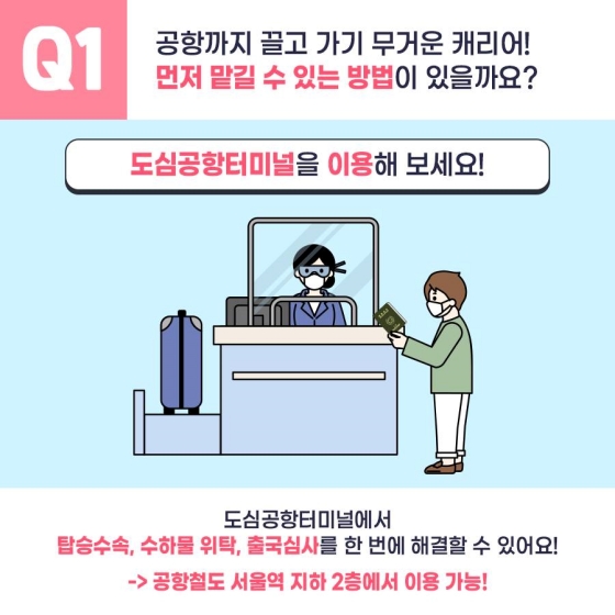 Q1. 공항까지 끌고 가기 무거운 캐리어! 먼저 맡길 수 있는 방법이 있을까요?
도심공항터미널을 이용해 보세요!
도심공항터미널에서 탑승수속, 수하물 위탁, 출국심사를 한 번에 해결할 수 있어요!
→ 공항철도 서울역 지하 2층에서 이용 가능!