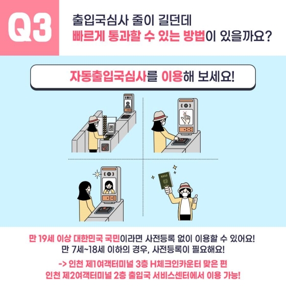 Q3. 출입국심사 줄이 길던데 빠르게 통과할 수 있는 방법이 있을까요?
자동출입국심사를 이용해 보세요!
만 19세 이상 대한민국 국민이라면, 사전등록 없이 이용할 수 있어요!
만 7~18세의 경우, 사전등록이 필요해요!
→ 인천 제1여객터미널 3층 H체크인 카운터 맞은 편, 인천 제2여객터미널 2층 출입국 서비스센터에서 이용 가능!