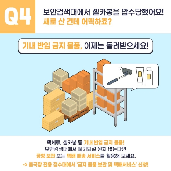 Q4. 보안검색대에서 셀카봉을 압수당했어요! 새로 산 건데 어떡하죠?
기내 반입 금비 물품, 이제는 돌려받으세요!
액체류, 셀카봉 등 기내 반입 금지 물품!
보안검색대에서 폐기되길 원치 않는다면 공항 보관 또는 택배 배송 서비스를 활용해 보세요.
→ 출국장 전용 접수대에서 '금지 물품 보관 및 택배서비스' 신청!