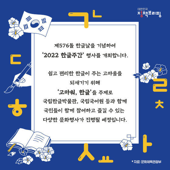 제576돌 한글날을 기념하여 ‘한글주간’ 행사를 개최합니다.
쉽고 편리한 한글이 주는 고마움을 되새기기 위해 ‘고마워, 한글’을 주제로 4~10일에 국민들이 함께 참여하고 즐길 수 있는 다양한 문화행사가 진행됩니다. 공연·체험·전시 등 풍성한 행사 함께해요!