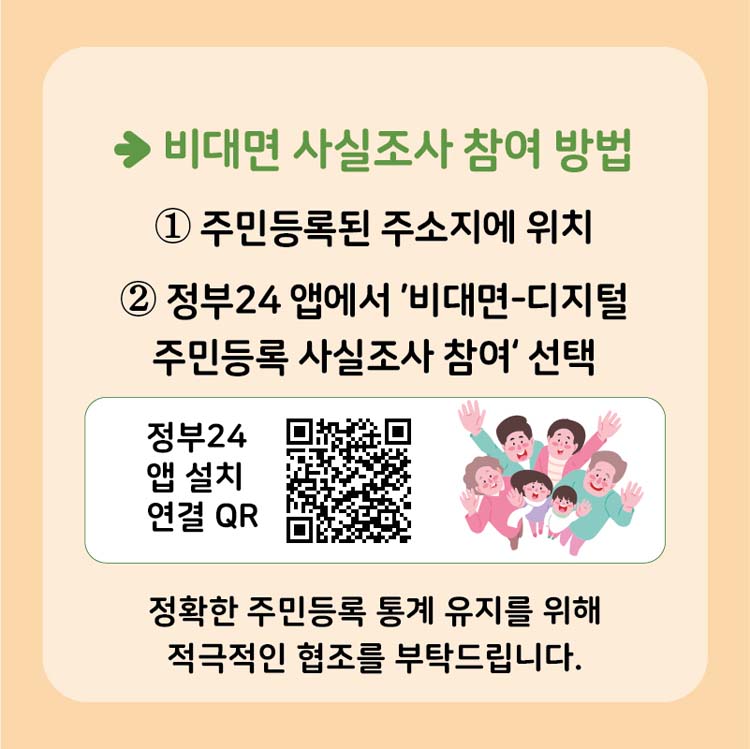 → 비대면 사시로사 참여방법
1.주민등로 된 주소지에 위치
2. 정부24앱에서 '비대며-디지털 주민등록 사실조사 참여 선택
정확한 주민등록 통계 유지를 위해 적극 적인 협조를 부탁드립니다.