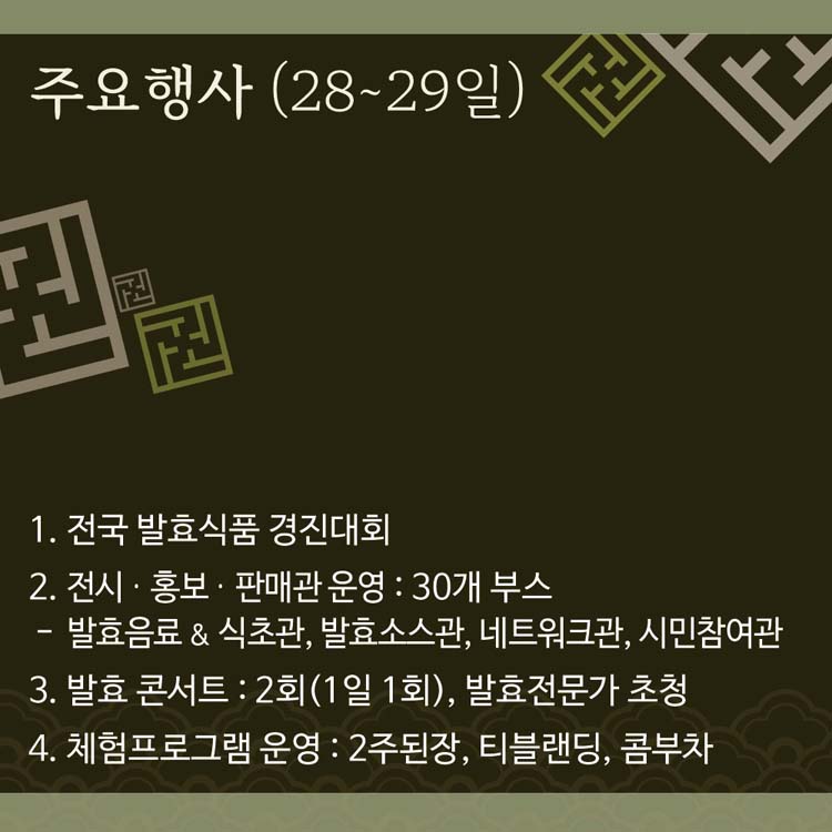 주요행사(28~29일)
1. 전국 발효식품 경진대회
2. 전시.홍보. 판매관운영 : 30개부스
  - 발효음료 & 식초관, 발효소스관, 네트워크관, 시민참여관
3. 발효콘서트 : 2회(1일1회), 발효전문가 초청
4. 체험프로그램: 2주된장, 티블랜딩, 콤부차