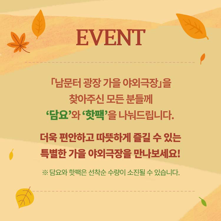 EVENT
[남문터관장 가을 야외극장]을 찾아주신 모든 분들께 '담요'와 '핫팩'을 나눠드립니다.
더욱 편안하고 따뜻하게 즐길 수 있는 특별한 가을 야외 극장을 만나보세요!