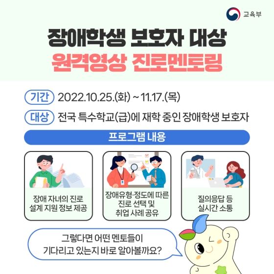 ◆ 장애인 진로멘토단
· 정은혜 배우/작가(발달장애)
 - 멘토링 일정 : 10.25.(화) 14:00
· 김승훈 바리스타(발달장애)
 - 멘토링 일정 : 11.4.(금) 14:30
· 김희동 CEO(지체장애)
 - 멘토링 일정 : 11.5.(토) 11:00