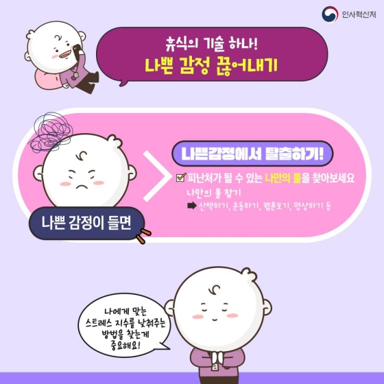 ◆ 휴식의 기술 하나! 나쁜 감정 끊어내기
나쁜 감정이 들면 → 나쁜 감정에서 탈출하기
· 피난처가 될 수 있는 나만의 툴을 찾아보세요.
  - 나만의 툴 찾기 : 산책하기, 운동하기, 웹툰 보기, 명상하기 등
나에게 맞는 스트레스 지수를 낮춰주는 방법을 찾는 게 중요해요!